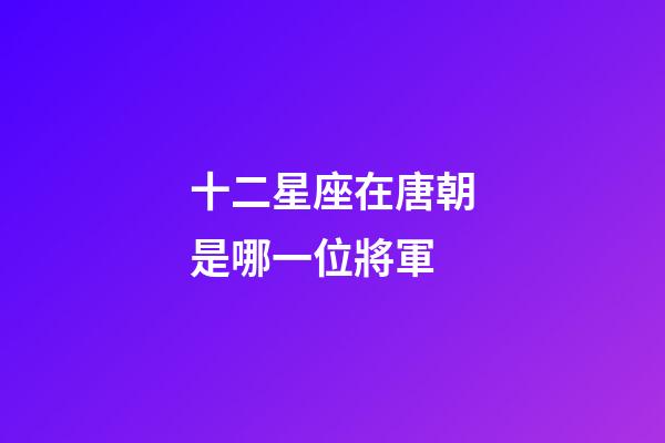 十二星座在唐朝是哪一位將軍-第1張-星座運勢-玄機派