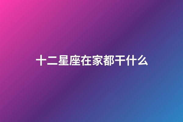 十二星座在家都干什么-第1張-星座運勢-玄機派
