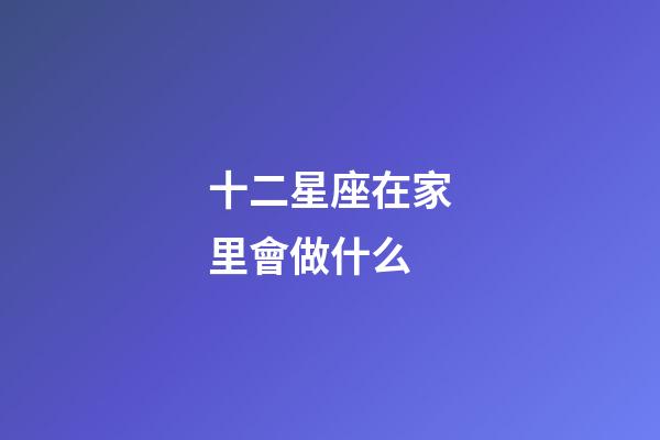 十二星座在家里會做什么-第1張-星座運(yùn)勢-玄機(jī)派