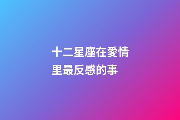 十二星座在愛情里最反感的事-第1張-星座運勢-玄機派