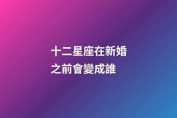 十二星座在新婚之前會變成誰-第1張-星座運勢-玄機派