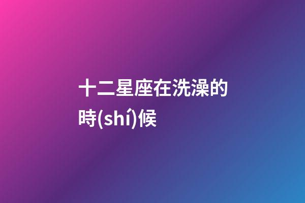 十二星座在洗澡的時(shí)候-第1張-星座運(yùn)勢-玄機(jī)派