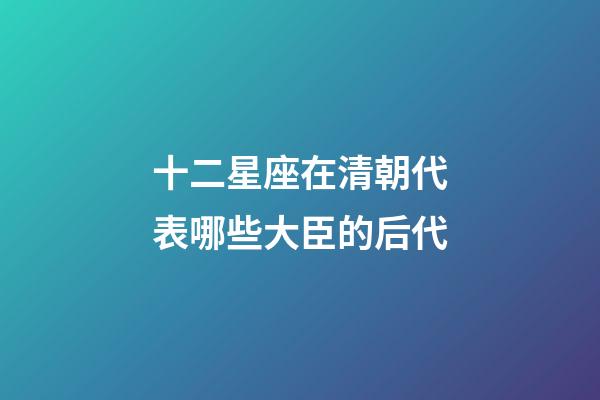 十二星座在清朝代表哪些大臣的后代