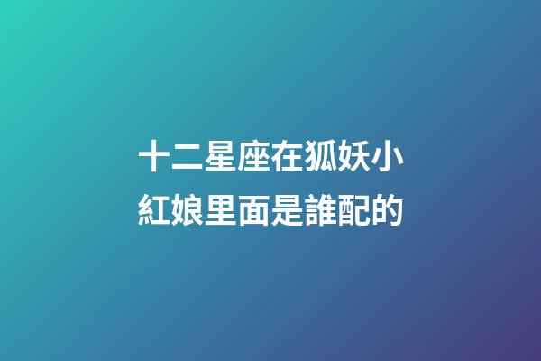 十二星座在狐妖小紅娘里面是誰配的-第1張-星座運勢-玄機派