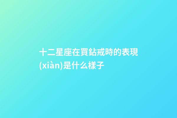 十二星座在買鉆戒時的表現(xiàn)是什么樣子-第1張-星座運勢-玄機派