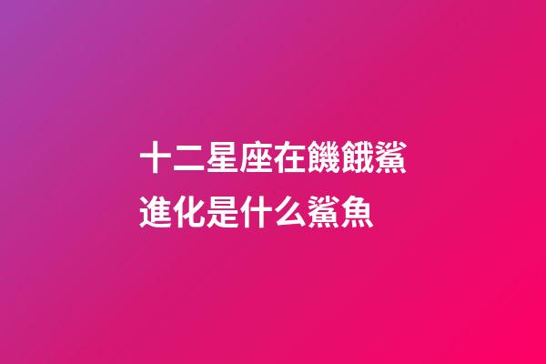 十二星座在饑餓鯊進化是什么鯊魚-第1張-星座運勢-玄機派