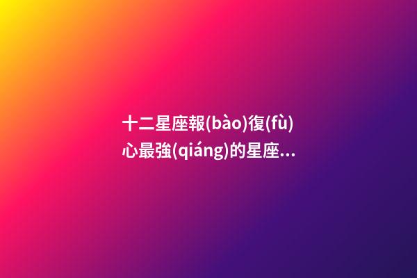 十二星座報(bào)復(fù)心最強(qiáng)的星座女-第1張-星座運(yùn)勢(shì)-玄機(jī)派
