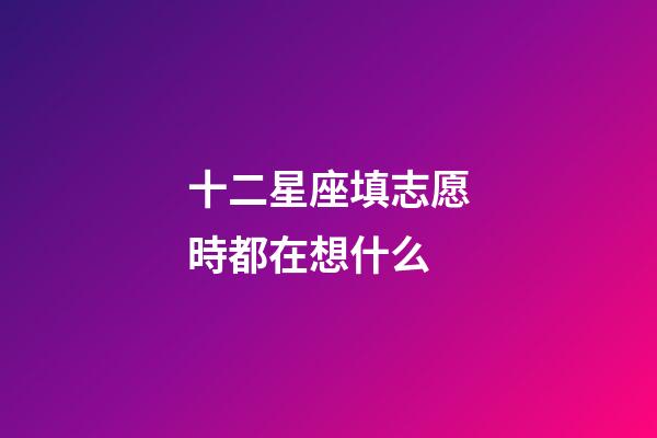 十二星座填志愿時都在想什么-第1張-星座運勢-玄機派