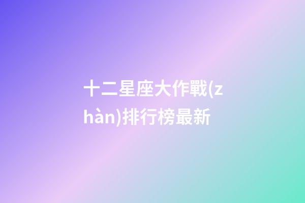 十二星座大作戰(zhàn)排行榜最新-第1張-星座運(yùn)勢(shì)-玄機(jī)派