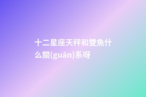 十二星座天秤和雙魚什么關(guān)系呀-第1張-星座運勢-玄機派