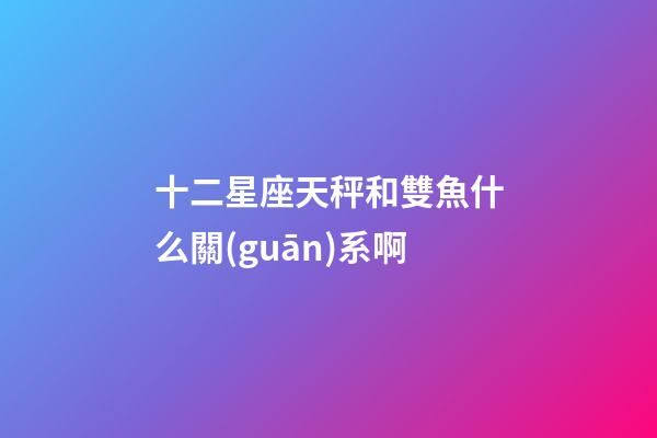 十二星座天秤和雙魚什么關(guān)系啊-第1張-星座運(yùn)勢-玄機(jī)派