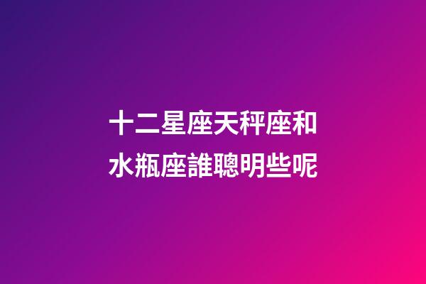 十二星座天秤座和水瓶座誰聰明些呢-第1張-星座運勢-玄機派