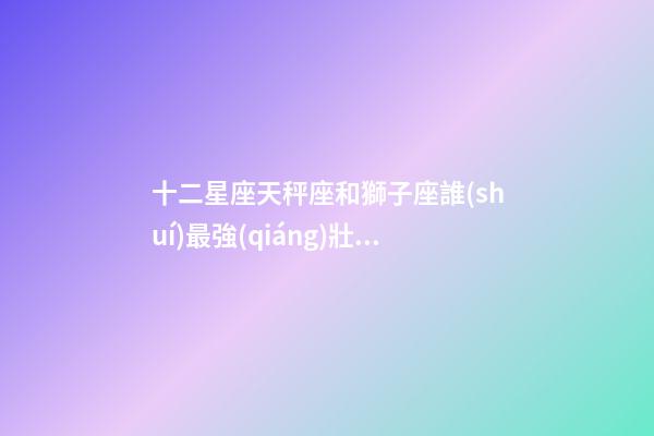 十二星座天秤座和獅子座誰(shuí)最強(qiáng)壯一些