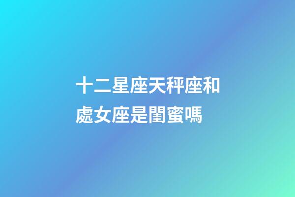 十二星座天秤座和處女座是閨蜜嗎-第1張-星座運勢-玄機派