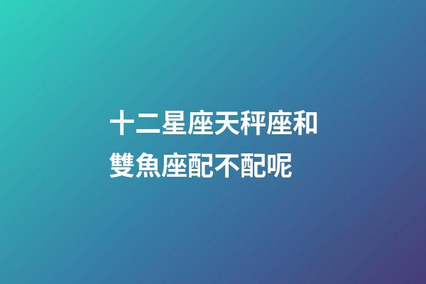 十二星座天秤座和雙魚座配不配呢-第1張-星座運勢-玄機派