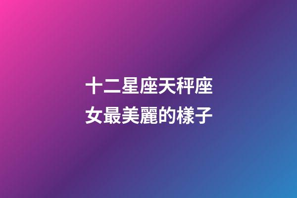 十二星座天秤座女最美麗的樣子-第1張-星座運勢-玄機派