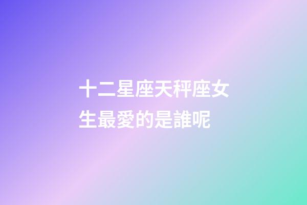 十二星座天秤座女生最愛的是誰呢-第1張-星座運(yùn)勢-玄機(jī)派