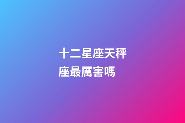 十二星座天秤座最厲害嗎-第1張-星座運勢-玄機派
