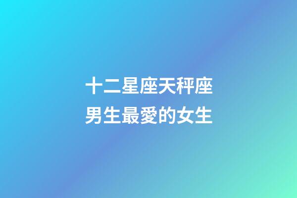 十二星座天秤座男生最愛的女生-第1張-星座運勢-玄機派