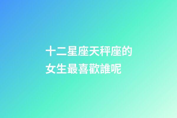 十二星座天秤座的女生最喜歡誰呢-第1張-星座運勢-玄機派