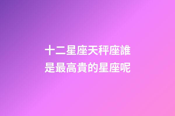 十二星座天秤座誰是最高貴的星座呢-第1張-星座運勢-玄機派