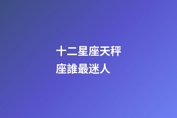 十二星座天秤座誰最迷人-第1張-星座運勢-玄機派