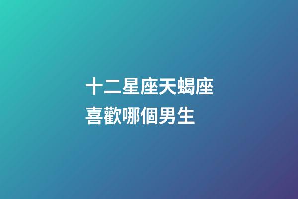 十二星座天蝎座喜歡哪個男生-第1張-星座運勢-玄機派