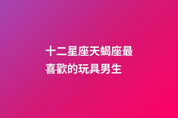 十二星座天蝎座最喜歡的玩具男生-第1張-星座運勢-玄機(jī)派