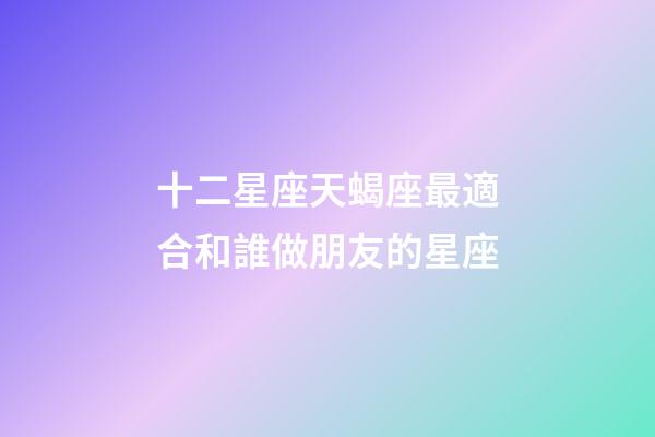 十二星座天蝎座最適合和誰做朋友的星座-第1張-星座運勢-玄機派