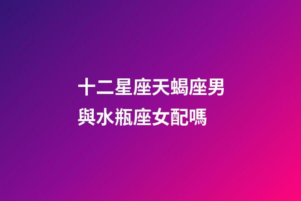 十二星座天蝎座男與水瓶座女配嗎-第1張-星座運(yùn)勢-玄機(jī)派
