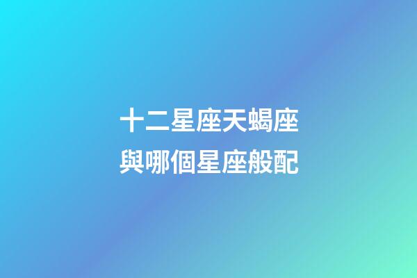十二星座天蝎座與哪個星座般配-第1張-星座運勢-玄機派