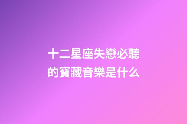 十二星座失戀必聽的寶藏音樂是什么-第1張-星座運勢-玄機派