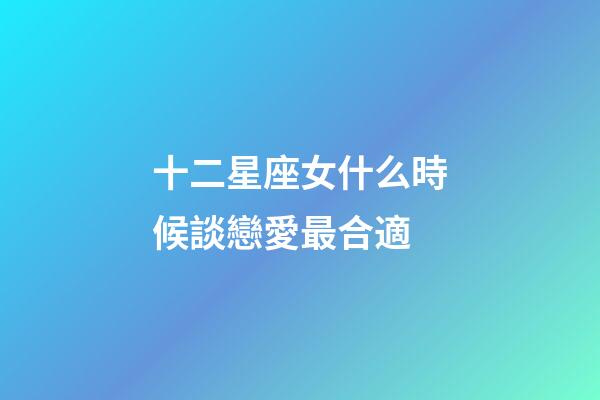 十二星座女什么時候談戀愛最合適-第1張-星座運勢-玄機派