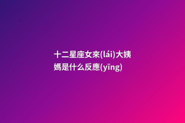 十二星座女來(lái)大姨媽是什么反應(yīng)