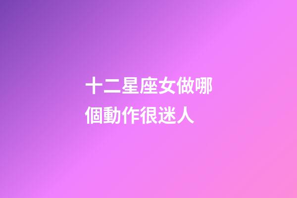 十二星座女做哪個動作很迷人-第1張-星座運勢-玄機派