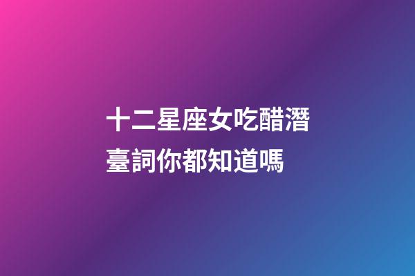十二星座女吃醋潛臺詞你都知道嗎