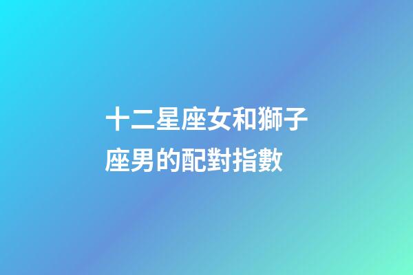 十二星座女和獅子座男的配對指數-第1張-星座運勢-玄機派