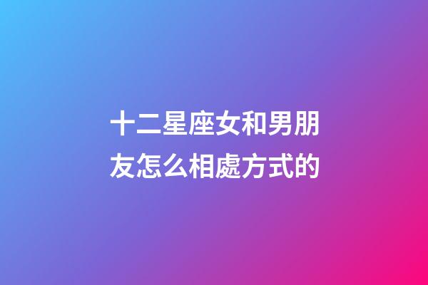 十二星座女和男朋友怎么相處方式的-第1張-星座運勢-玄機派