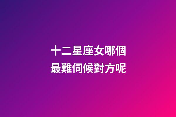 十二星座女哪個最難伺候對方呢-第1張-星座運勢-玄機派