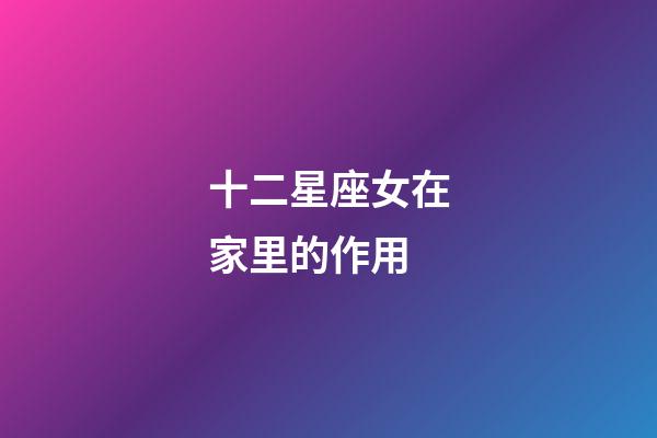 十二星座女在家里的作用-第1張-星座運勢-玄機派