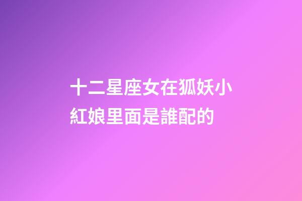 十二星座女在狐妖小紅娘里面是誰配的-第1張-星座運(yùn)勢-玄機(jī)派