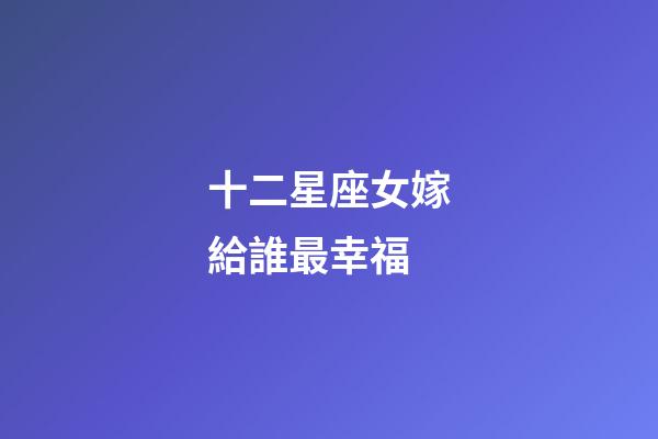 十二星座女嫁給誰最幸福-第1張-星座運(yùn)勢-玄機(jī)派
