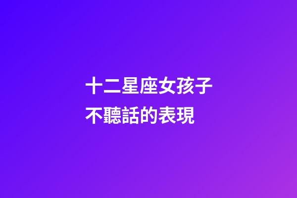 十二星座女孩子不聽話的表現-第1張-星座運勢-玄機派
