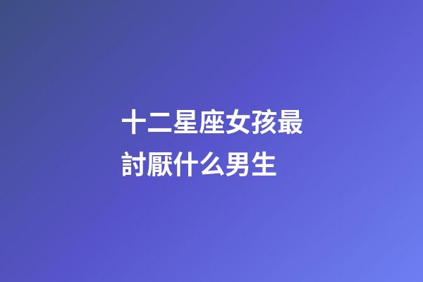 十二星座女孩最討厭什么男生-第1張-星座運勢-玄機派