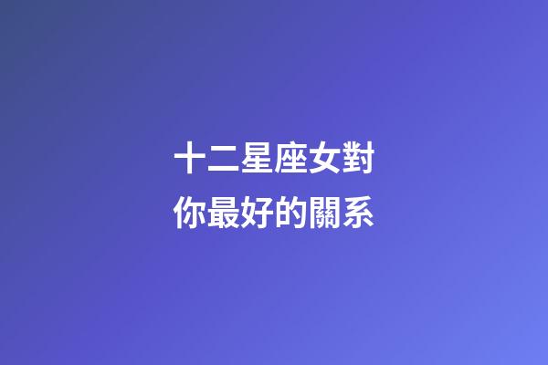 十二星座女對你最好的關系-第1張-星座運勢-玄機派