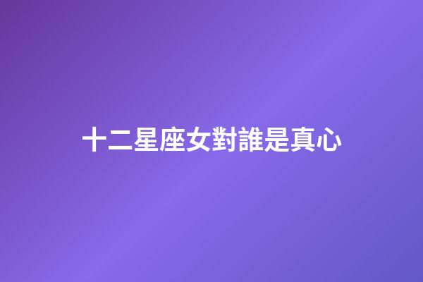 十二星座女對誰是真心-第1張-星座運勢-玄機派