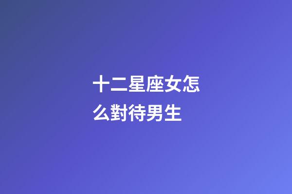 十二星座女怎么對待男生-第1張-星座運勢-玄機派
