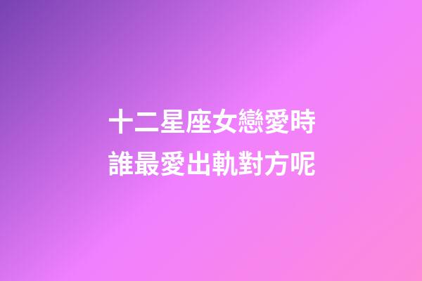 十二星座女戀愛時誰最愛出軌對方呢-第1張-星座運(yùn)勢-玄機(jī)派