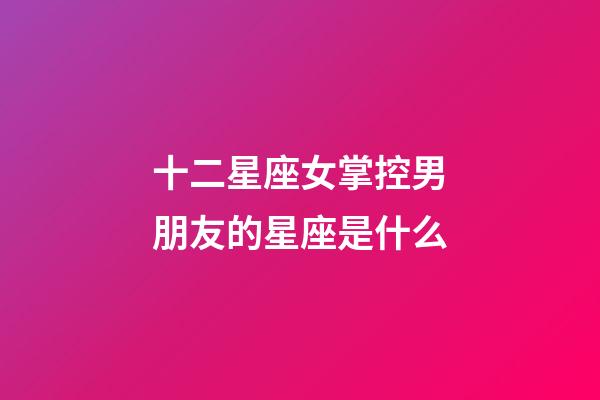 十二星座女掌控男朋友的星座是什么-第1張-星座運(yùn)勢(shì)-玄機(jī)派