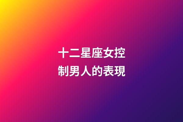 十二星座女控制男人的表現-第1張-星座運勢-玄機派